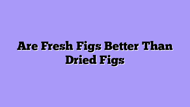 Are Fresh Figs Better Than Dried Figs