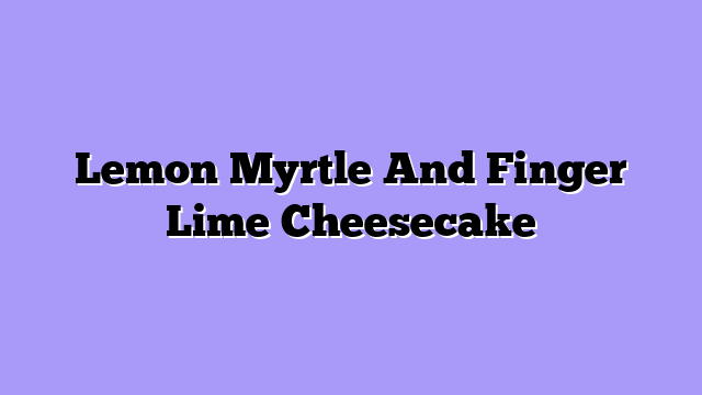 Lemon Myrtle And Finger Lime Cheesecake